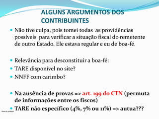 ALGUNS ARGUMENTOS DOS
CONTRIBUINTES
 Não tive culpa, pois tomei todas as providências

possíveis para verificar a situação fiscal do remetente
de outro Estado. Ele estava regular e eu de boa-fé.
 Relevância para desconstituir a boa-fé:
 TARE disponível no site?

 NNFF com carimbo?
 Na ausência de provas => art. 199 do CTN (permuta

de informações entre os fiscos)
 TARE não específico (4%, 7% ou 11%) => autua???

Nome do professor

 
