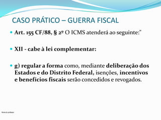 CASO PRÁTICO – GUERRA FISCAL
 Art. 155 CF/88, § 2º O ICMS atenderá ao seguinte:"
 XII - cabe à lei complementar:
 g) regular a forma como, mediante deliberação dos

Estados e do Distrito Federal, isenções, incentivos
e benefícios fiscais serão concedidos e revogados.

Nome do professor

 