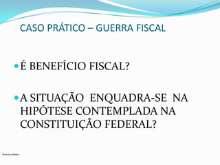 CASO PRÁTICO – GUERRA FISCAL
 É BENEFÍCIO FISCAL?
 A SITUAÇÃO ENQUADRA-SE NA

HIPÓTESE CONTEMPLADA NA
CONSTITUIÇÃO FEDERAL?
Nome do professor

 
