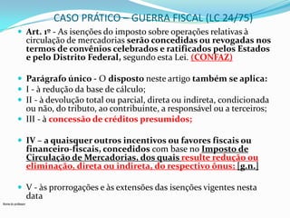 CASO PRÁTICO – GUERRA FISCAL (LC 24/75)
 Art. 1º - As isenções do imposto sobre operações relativas à

circulação de mercadorias serão concedidas ou revogadas nos
termos de convênios celebrados e ratificados pelos Estados
e pelo Distrito Federal, segundo esta Lei. (CONFAZ)

 Parágrafo único - O disposto neste artigo também se aplica:
 I - à redução da base de cálculo;
 II - à devolução total ou parcial, direta ou indireta, condicionada

ou não, do tributo, ao contribuinte, a responsável ou a terceiros;
 III - à concessão de créditos presumidos;
 IV – a quaisquer outros incentivos ou favores fiscais ou

financeiro-fiscais, concedidos com base no Imposto de
Circulação de Mercadorias, dos quais resulte redução ou
eliminação, direta ou indireta, do respectivo ônus; [g.n.]

 V - às prorrogações e às extensões das isenções vigentes nesta

data

Nome do professor

 