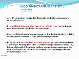 CASO PRÁTICO – GUERRA FISCAL
LC 24/75
 Art. 8º - A inobservância dos dispositivos desta Lei acarretará,

cumulativamente:
 I - a nulidade do ato e a ineficácia do crédito fiscal atribuído ao

estabelecimento recebedor da mercadoria;
 Il - a exigibilidade do imposto não pago ou devolvido e a ineficácia da lei
ou ato que conceda remissão do débito correspondente.
 Parágrafo único - As sanções previstas neste artigo poder-se-ão acrescer
a presunção de irregularidade das contas correspondentes ao exercício, a
juízo do Tribunal de Contas da União, e a suspensão do pagamento das
quotas referentes ao Fundo de Participação, ao Fundo Especial e aos
impostos referidos nos
Nome do professor

 