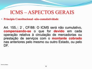 ICMS – ASPECTOS GERAIS
 Princípio Constitucional -não-cumulatividade

Art. 155, 2 , CF/88: O ICMS será não cumulativo,
compensando-se o que for devido em cada
operação relativa à circulação de mercadorias ou
prestação de serviços com o montante cobrado
nas anteriores pelo mesmo ou outro Estado, ou pelo
DF.

Nome do professor

o

 