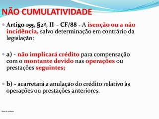 NÃO CUMULATIVIDADE
 Artigo 155, §2º, II – CF/88 - A isenção ou a não
incidência, salvo determinação em contrário da

legislação:
 a) - não implicará crédito para compensação
com o montante devido nas operações ou
prestações seguintes;
 b) - acarretará a anulação do crédito relativo às

operações ou prestações anteriores.

Nome do professor

 