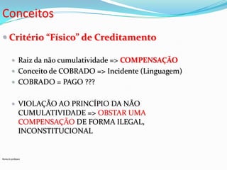 Conceitos
 Critério “Físico” de Creditamento
 Raiz da não cumulatividade => COMPENSAÇÃO
 Conceito de COBRADO => Incidente (Linguagem)

 COBRADO = PAGO ???
 VIOLAÇÃO AO PRINCÍPIO DA NÃO

CUMULATIVIDADE => OBSTAR UMA
COMPENSAÇÃO DE FORMA ILEGAL,
INCONSTITUCIONAL

Nome do professor

 