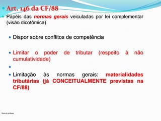  Art. 146 da CF/88
 Papéis das normas gerais veiculadas por lei complementar

(visão dicotômica)
 Dispor sobre conflitos de competência
 Limitar

o poder
cumulatividade)

de

tributar

(respeito

à

não


 Limitação

às normas gerais: materialidades
tributárias (já CONCEITUALMENTE previstas na
CF/88)

Nome do professor

 