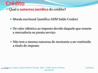 Crédito
 Qual a natureza jurídica do crédito?
 Moeda escritural (justifica AIIM Saldo Credor)
 De valor idêntico ao imposto devido daquele que remete

a mercadoria ou presta serviço
 Não tem a mesma natureza de montante a ser restituído

a título de imposto

Professor: Argos Campos Ribeiro Simões IBET - ICMS Teoria e Prática
reprodução

Nome do professor

proibida a

 