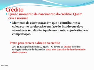 Crédito

 Qual o momento de nascimento do crédito? Quem

cria a norma?
 Momento da escrituração em que o contribuinte se

coloca como sujeito ativo em face do Estado que deve
reconhecer seu direito àquele montante, cujo destino é a
compensação.
Prazo para exercer o direito ao crédito
Art. 23, Parágrafo único da LC 87/96 - O direito de utilizar o crédito
extingue-se depois de decorridos cinco anos contados da data de emissão
do documento.

Nome do professor

 
