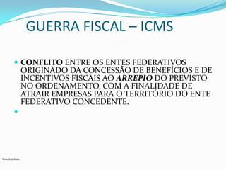 GUERRA FISCAL – ICMS
 CONFLITO ENTRE OS ENTES FEDERATIVOS

ORIGINADO DA CONCESSÃO DE BENEFÍCIOS E DE
INCENTIVOS FISCAIS AO ARREPIO DO PREVISTO
NO ORDENAMENTO, COM A FINALIDADE DE
ATRAIR EMPRESAS PARA O TERRITÓRIO DO ENTE
FEDERATIVO CONCEDENTE.



Nome do professor

 