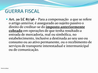 GUERRA FISCAL
 Art. 20 LC 87/96 – Para a compensação a que se refere

o artigo anterior, é assegurado ao sujeito passivo o
direito de creditar-se do imposto anteriormente
cobrado em operações de que tenha resultado a
entrada de mercadoria, real ou simbólica, no
estabelecimento, inclusive a destinada ao seu uso ou
consumo ou ao ativo permanente, ou o recebimento de
serviços de transporte interestadual e intermunicipal
ou de comunicação.

Nome do professor

 