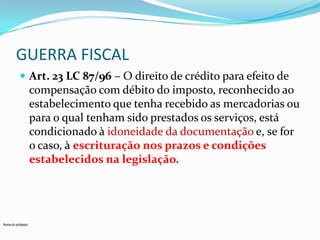 GUERRA FISCAL
 Art. 23 LC 87/96 – O direito de crédito para efeito de

compensação com débito do imposto, reconhecido ao
estabelecimento que tenha recebido as mercadorias ou
para o qual tenham sido prestados os serviços, está
condicionado à idoneidade da documentação e, se for
o caso, à escrituração nos prazos e condições
estabelecidos na legislação.

Nome do professor

 