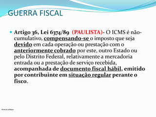 GUERRA FISCAL
 Artigo 36, Lei 6374/89 (PAULISTA)- O ICMS é não-

cumulativo, compensando-se o imposto que seja
devido em cada operação ou prestação com o
anteriormente cobrado por este, outro Estado ou
pelo Distrito Federal, relativamente a mercadoria
entrada ou a prestação de serviço recebida,
acompanhada de documento fiscal hábil, emitido
por contribuinte em situação regular perante o
fisco.

Nome do professor

 