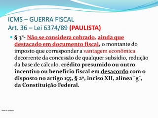 ICMS – GUERRA FISCAL
Art. 36 – Lei 6374/89 (PAULISTA)
 § 3°- Não se considera cobrado, ainda que

destacado em documento fiscal, o montante do
imposto que corresponder a vantagem econômica
decorrente da concessão de qualquer subsídio, redução
da base de cálculo, crédito presumido ou outro
incentivo ou benefício fiscal em desacordo com o
disposto no artigo 155, § 2º, inciso XII, alínea "g",
da Constituição Federal.

Nome do professor

 