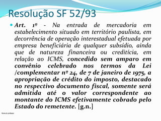 Resolução SF 52/93
 Art. 1º - Na entrada de mercadoria em
estabelecimento situado em território paulista, em

decorrência de operação interestadual efetuada por
empresa beneficiária de qualquer subsídio, ainda
que de natureza financeira ou creditícia, em
relação ao ICMS, concedido sem amparo em
convênio celebrado nos termos da Lei
/complementar nº 24, de 7 de janeiro de 1975, a
apropriação de crédito do imposto, destacado
no respectivo documento fiscal, somente será
admitida até o valor correspondente ao
montante do ICMS efetivamente cobrado pelo
Estado do remetente. [g.n.]
Nome do professor

 