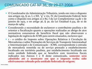 COMUNICADO CAT Nº 36, de 29-07-2004
 O Coordenador da Administração Tributária, tendo em vista o disposto

nos artigos 155, § 2o, I, e XII, "g" e 170, IV, da Constituição Federal, bem
como o disposto nos artigos 1o e 8o, I da Lei Complementar 24,de 7 de
janeiro de 1975, e no artigo 36, § 3o, da Lei Estadual 6.374, de 1o de
março de 1989;
 Considerando a necessidade de esclarecer o contribuinte paulista e de
orientar a fiscalização quanto a operações realizadas ao abrigo de atos
normativos concessivos de benefício fiscal que não observaram a
legislação de regência do ICMS para serem emanados, esclarece que:
 1 - o crédito do Imposto sobre Operações Relativas à Circulação de
Mercadorias e sobre Prestações de Serviços de Transporte Interestadual
e Intermunicipal e de Comunicação - ICMS, correspondente à entrada
de mercadoria remetida ou de serviço prestado a estabelecimento
localizado em território paulista, por estabelecimento localizado em
outra unidade federada que se beneficie com incentivos fiscais
indicados nos Anexos I e II deste comunicado, somente será
admitido até o montante em que o imposto tenha sido
efetivamente cobrado pela unidade federada de origem;
Nome do professor

 