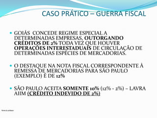 CASO PRÁTICO – GUERRA FISCAL
 GOIÁS CONCEDE REGIME ESPECIAL A

DETERMINADAS EMPRESAS, OUTORGANDO
CRÉDITOS DE 2% TODA VEZ QUE HOUVER
OPERAÇÕES INTERESTADUAIS DE CIRCULAÇÃO DE
DETERMINADAS ESPÉCIES DE MERCADORIAS.

 O DESTAQUE NA NOTA FISCAL CORRESPONDENTE À

REMESSA DE MERCADORIAS PARA SÃO PAULO
(EXEMPLO) É DE 12%

 SÃO PAULO ACEITA SOMENTE 10% (12% - 2%) – LAVRA

AIIM (CRÉDITO INDEVIDO DE 2%)

Nome do professor

 