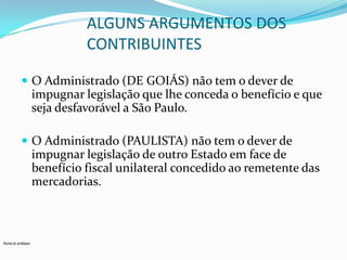 ALGUNS ARGUMENTOS DOS
CONTRIBUINTES
 O Administrado (DE GOIÁS) não tem o dever de

impugnar legislação que lhe conceda o benefício e que
seja desfavorável a São Paulo.
 O Administrado (PAULISTA) não tem o dever de

impugnar legislação de outro Estado em face de
benefício fiscal unilateral concedido ao remetente das
mercadorias.

Nome do professor

 