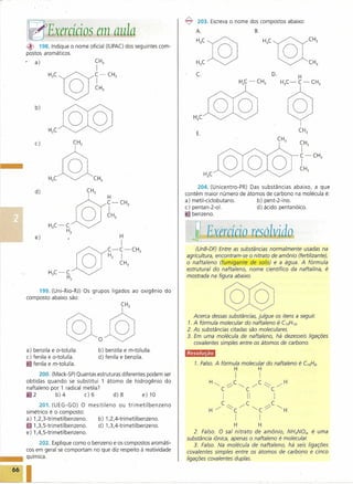 ~    203. Escreva o nome dos compostos abaixo:
                                                                   A.                            B.


~    198. Indique o nome oficial (IUPAC) dos seguintes com-
postos aromáticos.
    a)

                                                                   c.                                     D.




    b)
                                                                                                                   o
                                                                   E.

    c)                                                                                                             CH3
                                                                                                                   I
                                                                                                                   C-CH
                                                                                                                   I      3

                                                                                                                   CH3


                                                                    204. (Unicentro-PR) Das substâncias abaixo, a que
    d)                                                         contém maior número de átomos de carbono na molécula é:
                                                               a) metil-ciclobutano.      b) pent-2-ino.
                                                               c) pentan-z-ol.            d) ácido pentanóico.
                                                               e benzeno.



    e)

                                                                   (UnB-DF) Entre as substâncias normalmente usadas na
                                                               agricultura, encontram-se o nitrato de amônio (fertilizante),
                                                               o naftaleno (fumigante de solo) e a água. A fórmula
                                                               estrutural do naftaleno, nome científico da na fta lina, é
                                                               mostrada na figura abaixo.


    199. (Uni-Rio-RJ) Os grupos ligados ao oxigênio      do
composto abaixo são:




                   ©lo@
a) benzi Ia e o-toluíla.     b) benzila e m-toluíla.
                                                                  Acerca dessas substâncias, julgue os itens a seguir.
                                                               1. A fórmula molecular do naftaleno é CIOH
                                                               2. As substâncias citadas são moleculares.
                                                                                                            10.



                                                               3. Em uma molécula de naftaleno, há dezesseis ligações
                                                                  covalentes simples entre os átomos de carbono.

                                                               'ii4NlJli6&
c) fenila e o-toluíla.       d) fenila e benzila.
~ fenila e m-toluíla.                                              1. Falso. A fórmula molecular do naftaleno é CIOHs.
                                                                                       H          H
      200. (Mack-SP) Quantas estruturas diferentes podem ser                           I              I
obtidas quando se substitui 1 átomo de hidrogênio do
                                                                        H~         ~C~          /C~           /H
naftaleno por 1 radical metila?                                                C .-:       C              C
   2         b)4        c)6         d) 8         e) 10
                                                                               I           II             I
      201. (UEG-GO) O mesitileno   ou tri meti Ibenzeno                        C           C              C
                                                                        H -:       ~C/          ~C;:/         ~H
simétrico é o composto:
a) 1,2,3-trimetilbenzeno. b) 1,2,4-trimetilbenzeno.                                    I              I
c 1,3,5-trimetilbenzeno.  d) 1,3,4-trimetilbenzeno.                                    H          H
e) 1,4,5-trimetilbenzeno.                                          2. Falso. O sal nitrato de amônio, NH4N03, é uma
                                                               substância iônica, apenas o naftaleno é molecular.
     202. Explique como o benzeno e os compostos aromáti-          3. Falso. Na molécula de naftaleno, há seis ligações
cos em geral se comportam no que diz respeito à reatividade    covalentes simples entre os átomos de carbono e cinco
química.                                                       ligações covalentes duplas.                    .
 