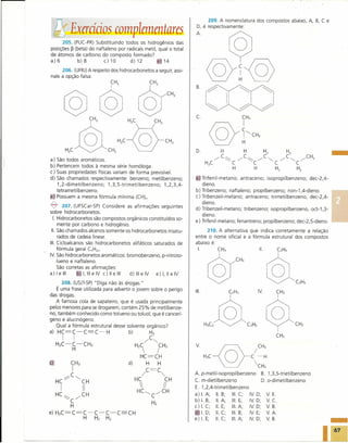 209. A nomenclatura dos compostos abaixo, A,                  8,   Ce

    lifExercícios complemmtares                                         D, é respectivamente:


     205. (PUC-PR) Substituindo todos os hidrogênios das
           P
posições (beta) do naftaleno por radicais metil, qual o total           A~
de átomos de carbono do composto formado?
a)6         b)8        c)10        d)12         e 14

     206. (UFRJ)A respeito dos hidrocarbonetos a seguir, assi-
nale a opção falsa:                                                           ©!@
                       @ ©T                                  CH         B.



       @                                                            ;
           H;C@CH; H;C~SCH;
a)
b)
c)
d)
    São todos aromáticos.
    Pertencem todos à mesma série homóloga.
    Suas propriedades físicas variam de forma previsível.
    São chamados respectivamente: benzeno; metilbenzeno;
                                                                        D.

                                                                              H3C
                                                                                       H
                                                                                    -: C~



                                                                        a Trifenil-metano;
                                                                                            C
                                                                                            H
                                                                                                   H


                                                                                                        H
                                                                                                              H2

                                                                                                                     C
                                                                                                                     H2

                                                                                                antraceno; isopropilbenzeno;
                                                                                                                            H2
                                                                                              ,.......C~ ,.......C,,-- ,.......C,,-- JH3
                                                                                                        C                         C
                                                                                                                                   H2

                                                                                                                               dec-2,4-
                                                                                                                                                     -
    1,2-dimetilbenzeno;     1,3,5-trimetilbenzeno;   1,2,3,4-                dieno.
    tetrametilbenzeno.                                                  b)   Tribenzeno; naftaleno; propilbenzeno; non-1,4-dieno.
[}i Possuem a mesma fórmula mínima (CH)n'                               c)   Tribenzeil-metano; antraceno; trimetilbenzeno, dec-2,4-

7       207. (UFSCar-SP) Considere as afirmações seguintes
                                                                        d)
                                                                             dieno.
                                                                             Tribenzeil-metano; tribenzeno; isopropilbenzeno, oct-1,3-
sobre hidrocarbonetos.
                                                                             dieno.
  I. Hidrocarbonetos são compostos orgânicos constituídos so-
                                                                        e)   Trifenil-metano; fenantreno; propilbenzeno; dec-2,5-dieno.
     mente por carbono e hidrogênio.
 11.São chamados alcenos somente os hidrocarbonetos insatu-                  210. A alternativa que indica corretamente a relação
     rados de cadeia linear.                                            entre o nome oficial e a fórmula estrutural dos compostos
111.Cicloalcanos são hidrocarbonetos alifáticos saturados de            abaixo é:
     fórmula geral CnH2n.                                                I.                         11.
IV São hidrocarbonetos aromáticos: bromobenzeno, p-nitroto-
     lueno e naftaleno.
     São corretas as afirmações:
a) I e 1116"     I, 111 IV c) 11e 111 d) 111 IV
                      e                    e     e) I, 11e IV

      208. (USJT-SP)"Diga não às drogas."
   É uma frase utilizada para advertir o jovem sobre o perigo
das drogas.
   A famosa cola de sapateiro, que é usada principalmente
pelos menores para se droga rem, contém 25% de metilbenze-
no, também conhecido como tolueno ou toluol, que é cancerí-
geno e alucinógeno.
   Qual a fórmula estrutural desse solvente orgânico?
a) HC=C-C==C-H                        b)      H2
       I
     H2C-C-CH3
            H
               I
                                         H2C
                                           
                                          HC=CH
                                               /C~
                                                        CH2
                                                        /               V
                                                                             H3C
                                                                                 -@-
                                                                                  O                   /-H
                                                                                                           CH3

c                                   d)         H        H                                                 CH3
                                           /C=C,                       A. p-metil-isopropilbenzeno             B. 1,3,5-trietilbenzeno
                                         HC                  CH         C. m-dietilbenzeno                      D. o-dimetilbenzeno
                                                          Ii          E. 1,2,4-trimetilbenzeno
                                         HC<,          ,.......CH
                                                                        a) I. A;   11.B;   111.C;    IV    D;     V   E.
                                                   C
                                                                        b) I. B;   11.A;   111.E;    IV    D;     V   C.
                                                   H2



                                                                                                                                                     -
                                                                        c) I. C; 11. E;    111.A;    IV    D;     V   B.
                                                                           I. D; 11.C;     111.B;    IV    E;     V   A.
                                                                        e) I. E;   11.C;   111.A;    IV    D;     V   B.
 