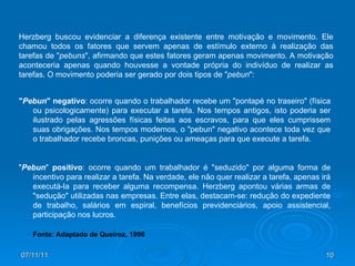 " Pebun " negativo : ocorre quando o trabalhador recebe um "pontapé no traseiro" (física ou psicologicamente) para executar a tarefa. Nos tempos antigos, isto poderia ser ilustrado pelas agressões físicas feitas aos escravos, para que eles cumprissem suas obrigações. Nos tempos modernos, o "pebun" negativo acontece toda vez que o trabalhador recebe broncas, punições ou ameaças para que execute a tarefa.  " Pebun "  positivo : ocorre quando um trabalhador é "seduzido" por alguma forma de incentivo para realizar a tarefa. Na verdade, ele não quer realizar a tarefa, apenas irá executá-la para receber alguma recompensa. Herzberg apontou várias armas de "sedução" utilizadas nas empresas. Entre elas, destacam-se: redução do expediente de trabalho, salários em espiral, benefícios previdenciários, apoio assistencial, participação nos lucros.  Herzberg buscou evidenciar a diferença existente entre motivação e movimento. Ele chamou todos os fatores que servem apenas de estímulo externo à realização das tarefas de " pebuns ", afirmando que estes fatores geram apenas movimento. A motivação aconteceria apenas quando houvesse a vontade própria do indivíduo de realizar as tarefas. O movimento poderia ser gerado por dois tipos de " pebun ": Fonte: Adaptado de Queiroz, 1996 