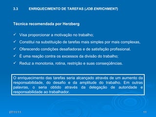 3.3 ENRIQUECIMENTO DE TAREFAS ( JOB ENRICHMENT ) Técnica recomendada por Herzberg Visa proporcionar a motivação no trabalho; Constitui na substituição de tarefas mais simples por mais complexas, Oferecendo condições desafiadoras e de satisfação profissional. É uma reação contra os excessos da divisão do trabalho; Reduz a monotonia, rotina, restrição e suas conseqüências. O enriquecimento das tarefas seria alcançado através de um aumento da responsabilidade, do desafio e da amplitude do trabalho. Em outras palavras, o seria obtido através da delegação de autoridade e responsabilidade ao trabalhador. 