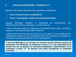 4. DOUGLAS MCGREGOR – TEORIAS  X  e  Y Douglas McGregor ressaltou a importância da compreensão dos relacionamentos entre a motivação e o comportamento.  A visão tradicional (teoria X), sugere que os gerentes devem coagir, controlar e ameaçar os funcionários para poder motivá-los.  A filosofia alternativa da natureza humana era a da teoria Y, que acredita que as pessoas são capazes de ser responsáveis. Elas não precisam ser coagidas ou controladas pelo gerente para ter um bom desempenho.. A teoria de McGregor é, na verdade, um conjunto de dois extremos opostos de suposições. Para McGregor, se aceitarmos a teoria "X", e nos comportarmos de acordo com ela, as pessoas se mostrarão preguiçosas e desmotivadas. Já se aceitarmos a teoria "Y", as pessoas com quem interagirmos se mostrarão motivadas. Elaborou dois estilos administrativos, opostos e antagônicos: Teoria X (mecanicista e pragmática) Teoria Y (concepção moderna comportamentalista) 