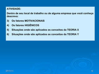 ATIVIDADE: Dentro de seu local de trabalho ou de alguma empresa que você conheça descreva: Os fatores MOTIVACIONAIS Os fatores HIGIÊNICOS Situações onde são aplicados os conceitos da TEORIA X Situações onde são aplicados os conceitos da TEORIA Y 
