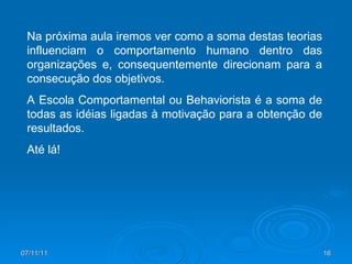 Na próxima aula iremos ver como a soma destas teorias influenciam o comportamento humano dentro das organizações e, consequentemente direcionam para a consecução dos objetivos. A Escola Comportamental ou Behaviorista é a soma de todas as idéias ligadas à motivação para a obtenção de resultados. Até lá! 