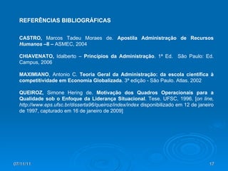 CASTRO,  Marcos Tadeu Moraes de.   Apostila Administração de Recursos  Humanos – II  –  ASMEC, 2004 CHIAVENATO,  Idalberto –  Princípios da Administração . 1ª Ed.  São Paulo: Ed. Campus, 2006 MAXIMIANO , Antonio C.  Teoria Geral da Administração: da escola científica à competitividade em Economia Globalizada . 3ª edição - São Paulo. Atlas. 2002 QUEIROZ,  Simone Hering de.  Motivação dos Quadros Operacionais para a Qualidade sob o Enfoque da Liderança Situacional . Tese. UFSC, 1996. [ on line, http://www.eps.ufsc.br/disserta96/queiroz/index/index  disponibilizado em   12 de janeiro de 1997, capturado em 16 de janeiro de 2009] REFERÊNCIAS BIBLIOGRÁFICAS 