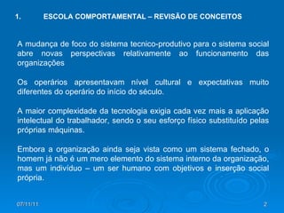 1. ESCOLA COMPORTAMENTAL – REVISÃO DE CONCEITOS A mudança de foco do sistema tecnico-produtivo para o sistema social abre novas perspectivas relativamente ao funcionamento das organizações  Os operários apresentavam nível cultural e expectativas muito diferentes do operário do início do século.  A maior complexidade da tecnologia exigia cada vez mais a aplicação intelectual do trabalhador, sendo o seu esforço físico substituído pelas próprias máquinas. Embora a organização ainda seja vista como um sistema fechado, o homem já não é um mero elemento do sistema interno da organização, mas um indivíduo – um ser humano com objetivos e inserção social própria. 