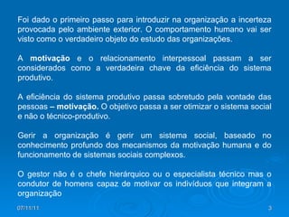Foi dado o primeiro passo para introduzir na organização a incerteza provocada pelo ambiente exterior. O comportamento humano vai ser visto como o verdadeiro objeto do estudo das organizações. A  motivação  e o relacionamento interpessoal passam a ser considerados como a verdadeira chave da eficiência do sistema produtivo.  A eficiência do sistema produtivo passa sobretudo pela vontade das pessoas  – motivação.  O objetivo passa a ser otimizar o sistema social e não o técnico-produtivo. Gerir a organização é gerir um sistema social, baseado no conhecimento profundo dos mecanismos da motivação humana e do funcionamento de sistemas sociais complexos. O gestor não é o chefe hierárquico ou o especialista técnico mas o condutor de homens capaz de motivar os indivíduos que integram a organização 