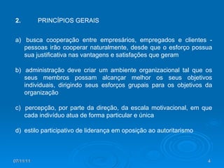 a)  busca cooperação entre empresários, empregados e clientes - pessoas irão cooperar naturalmente, desde que o esforço possua sua justificativa nas vantagens e satisfações que geram b)  administração deve criar um ambiente organizacional tal que os seus membros possam alcançar melhor os seus objetivos individuais, dirigindo seus esforços grupais para os objetivos da organização c)  percepção, por parte da direção, da escala motivacional, em que cada indivíduo atua de forma particular e única d)  estilo participativo de liderança em oposição ao autoritarismo 2. PRINCÍPIOS GERAIS 