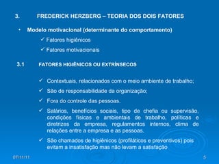 3. FREDERICK HERZBERG – TEORIA DOS DOIS FATORES Modelo motivacional (determinante do comportamento) Fatores higiênicos Fatores motivacionais 3.1 FATORES HIGIÊNICOS OU EXTRÍNSECOS Contextuais, relacionados com o meio ambiente de trabalho; São de responsabilidade da organização; Fora do controle das pessoas. Salários, benefícios sociais, tipo de chefia ou supervisão, condições físicas e ambientais de trabalho, políticas e diretrizes da empresa, regulamentos internos, clima de relações entre a empresa e as pessoas. São chamados de higiênicos (profiláticos e preventivos) pois evitam a insatisfação mas não levam a satisfação 