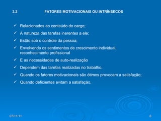 3.2 FATORES MOTIVACIONAIS OU INTRÍNSECOS Relacionados ao conteúdo do cargo; A natureza das tarefas inerentes a ele; Estão sob o controle da pessoa; Envolvendo os sentimentos de crescimento individual, reconhecimento profissional E as necessidades de auto-realização Dependem das tarefas realizadas no trabalho. Quando os fatores motivacionais são ótimos provocam a satisfação; Quando deficientes evitam a satisfação. 