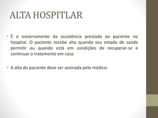 ALTA HOSPITLAR
• É o encerramento da assistência prestada ao paciente no
hospital. O paciente recebe alta quando seu estado de saúde
permitir ou quando está em condições de recuperar-se e
continuar o tratamento em casa.
• A alta do paciente deve ser assinada pelo médico.
 