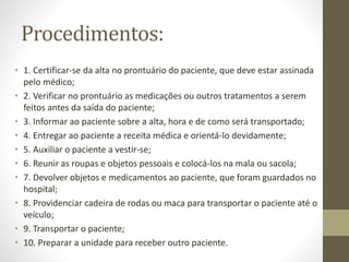 Procedimentos:
• 1. Certificar-se da alta no prontuário do paciente, que deve estar assinada
pelo médico;
• 2. Verificar no prontuário as medicações ou outros tratamentos a serem
feitos antes da saída do paciente;
• 3. Informar ao paciente sobre a alta, hora e de como será transportado;
• 4. Entregar ao paciente a receita médica e orientá-lo devidamente;
• 5. Auxiliar o paciente a vestir-se;
• 6. Reunir as roupas e objetos pessoais e colocá-los na mala ou sacola;
• 7. Devolver objetos e medicamentos ao paciente, que foram guardados no
hospital;
• 8. Providenciar cadeira de rodas ou maca para transportar o paciente até o
veículo;
• 9. Transportar o paciente;
• 10. Preparar a unidade para receber outro paciente.
 