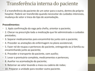 Transferência interna do paciente
• É a transferência do paciente de um setor para o outro, dentro do próprio
hospital. Poderá ser transferido quando necessitar de cuidados intensivos,
mudança de setor e troca do tipo de acomodação.
Procedimentos:
• 1. Após confirmação da vaga pela chefia, orientar o paciente;
• 2. Checar na prescrição toda a medicação que foi administrada e cuidados
prestados;
• 3. Separar medicamentos para encaminhá-los junto com o paciente;
• 4. Proceder as anotações de enfermagem no plano assistencial;
• 5. Fazer rol de roupas e pertences do paciente, entregando-os à família ou
encaminhando junto ao paciente;
• 6. Proceder o transporte do paciente, com auxílio;
• 7. Levar o prontuário completo, medicamentos e pertences;
• 8. Auxiliar na acomodação do paciente;
• 9. Retornar ao setor levando a maca ou cadeira de rodas;
• 10. Preparar a unidade para receber outro paciente.
 
