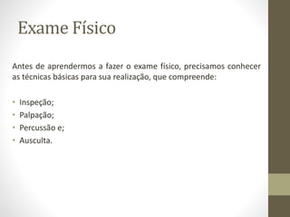 Exame Físico
Antes de aprendermos a fazer o exame físico, precisamos conhecer
as técnicas básicas para sua realização, que compreende:
• Inspeção;
• Palpação;
• Percussão e;
• Ausculta.
 