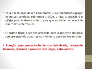 • Para a realização de um bom exame físico, precisamos aguçar
os nossos sentidos, sobretudo a visão, o tato, a audição e o
olfato, pois ajudam a obter dados que subsidiam o raciocínio
clínico dos enfermeiros.
• O exame físico deve ser realizado com o paciente despido,
sempre expondo as partes no momento que será examinado.
! Atenção para preservação de sua intimidade, colocando
biombos, cobrindo o paciente com lençol, entre outros !
 