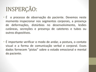 INSPERÇÃO:
• É o processo de observação do paciente. Devemos neste
momento inspecionar nos segmentos corporais, a presença
de deformações, distúrbios no desenvolvimento, lesões
cutâneas, secreções e presença de cateteres e tubos ou
outros dispositivos.
• É importante verificar o modo de andar, a postura, o contato
visual e a forma de comunicação verbal e corporal. Esses
dados fornecem “pistas” sobre o estado emocional e mental
do paciente.
 