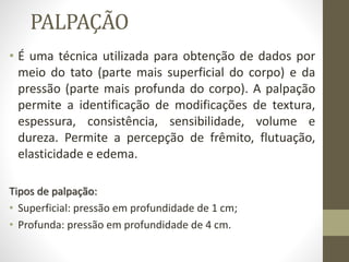 PALPAÇÃO
• É uma técnica utilizada para obtenção de dados por
meio do tato (parte mais superficial do corpo) e da
pressão (parte mais profunda do corpo). A palpação
permite a identificação de modificações de textura,
espessura, consistência, sensibilidade, volume e
dureza. Permite a percepção de frêmito, flutuação,
elasticidade e edema.
Tipos de palpação:
• Superficial: pressão em profundidade de 1 cm;
• Profunda: pressão em profundidade de 4 cm.
 