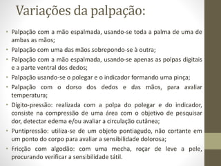 Variações da palpação:
• Palpação com a mão espalmada, usando-se toda a palma de uma de
ambas as mãos;
• Palpação com uma das mãos sobrepondo-se à outra;
• Palpação com a mão espalmada, usando-se apenas as polpas digitais
e a parte ventral dos dedos;
• Palpação usando-se o polegar e o indicador formando uma pinça;
• Palpação com o dorso dos dedos e das mãos, para avaliar
temperatura;
• Dígito-pressão: realizada com a polpa do polegar e do indicador,
consiste na compressão de uma área com o objetivo de pesquisar
dor, detectar edema e/ou avaliar a circulação cutânea;
• Puntipressão: utiliza-se de um objeto pontiagudo, não cortante em
um ponto do corpo para avaliar a sensibilidade dolorosa;
• Fricção com algodão: com uma mecha, roçar de leve a pele,
procurando verificar a sensibilidade tátil.
 