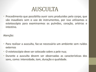 AUSCULTA
• Procedimento que possibilita ouvir sons produzidos pelo corpo, que
são inaudíveis sem o uso de instrumentos, por isso utilizamos o
estetoscópio para examinarmos os pulmões, coração, artérias e
intestino.
Atenção:
• Para realizar a ausculta, faz-se necessário um ambiente sem ruídos
externos
• O estetoscópio deve ser colocado sobre a pele nua;
• Durante a ausculta devem ser observadas as características dos
sons, como: intensidade, tom, duração e qualidade.
 