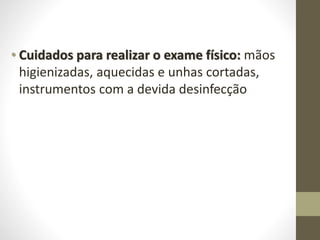• Cuidados para realizar o exame físico: mãos
higienizadas, aquecidas e unhas cortadas,
instrumentos com a devida desinfecção
 
