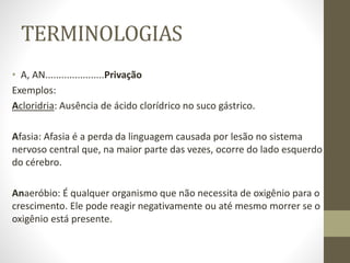 TERMINOLOGIAS
• A, AN......................Privação
Exemplos:
Acloridria: Ausência de ácido clorídrico no suco gástrico.
Afasia: Afasia é a perda da linguagem causada por lesão no sistema
nervoso central que, na maior parte das vezes, ocorre do lado esquerdo
do cérebro.
Anaeróbio: É qualquer organismo que não necessita de oxigênio para o
crescimento. Ele pode reagir negativamente ou até mesmo morrer se o
oxigênio está presente.
 