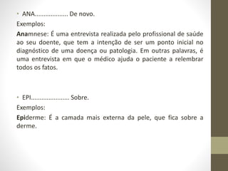 • ANA................... De novo.
Exemplos:
Anamnese: É uma entrevista realizada pelo profissional de saúde
ao seu doente, que tem a intenção de ser um ponto inicial no
diagnóstico de uma doença ou patologia. Em outras palavras, é
uma entrevista em que o médico ajuda o paciente a relembrar
todos os fatos.
• EPI...................... Sobre.
Exemplos:
Epiderme: É a camada mais externa da pele, que fica sobre a
derme.
 