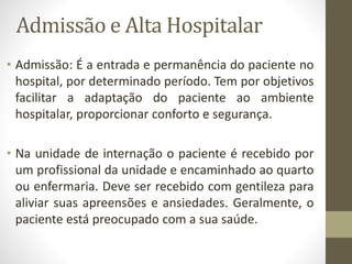 Admissão e Alta Hospitalar
• Admissão: É a entrada e permanência do paciente no
hospital, por determinado período. Tem por objetivos
facilitar a adaptação do paciente ao ambiente
hospitalar, proporcionar conforto e segurança.
• Na unidade de internação o paciente é recebido por
um profissional da unidade e encaminhado ao quarto
ou enfermaria. Deve ser recebido com gentileza para
aliviar suas apreensões e ansiedades. Geralmente, o
paciente está preocupado com a sua saúde.
 