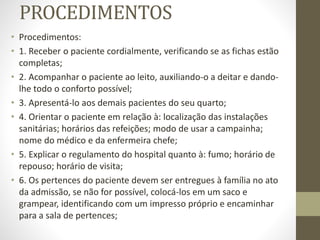PROCEDIMENTOS
• Procedimentos:
• 1. Receber o paciente cordialmente, verificando se as fichas estão
completas;
• 2. Acompanhar o paciente ao leito, auxiliando-o a deitar e dando-
lhe todo o conforto possível;
• 3. Apresentá-lo aos demais pacientes do seu quarto;
• 4. Orientar o paciente em relação à: localização das instalações
sanitárias; horários das refeições; modo de usar a campainha;
nome do médico e da enfermeira chefe;
• 5. Explicar o regulamento do hospital quanto à: fumo; horário de
repouso; horário de visita;
• 6. Os pertences do paciente devem ser entregues à família no ato
da admissão, se não for possível, colocá-los em um saco e
grampear, identificando com um impresso próprio e encaminhar
para a sala de pertences;
 