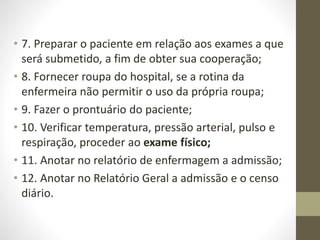 • 7. Preparar o paciente em relação aos exames a que
será submetido, a fim de obter sua cooperação;
• 8. Fornecer roupa do hospital, se a rotina da
enfermeira não permitir o uso da própria roupa;
• 9. Fazer o prontuário do paciente;
• 10. Verificar temperatura, pressão arterial, pulso e
respiração, proceder ao exame físico;
• 11. Anotar no relatório de enfermagem a admissão;
• 12. Anotar no Relatório Geral a admissão e o censo
diário.
 