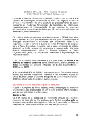 CURSOS ON-LINE – AFO – CURSO REGULAR
              PROFESSOR DEUSVALDO CARVALHO

Conforme o Manual Técnico de Orçamento – MTO – 02, o SIDOR é o
sistema de informações corporativas da SOF. Seu objetivo é dotar o
processo orçamentário de uma estrutura de processamento de dados
consoante às modernas ferramentas da tecnologia de informação,
consubstanciadas na implementação de um conjunto de processos
informatizados e estruturas de dados que dão suporte às atividades do
Sistema Orçamentário Federal.


Os créditos adicionais possuem relação direta com o SIDOR, haja vista
que o Decreto 825/93 que estabelece normas para a programação e
execução orçamentária e financeira dos orçamentos fiscal e da
seguridade social e aprova o quadro de cotas trimestrais de despesa
para o Poder Executivo, menciona que e cada solicitação de crédito
adicional, o órgão setorial de orçamento e programação financeira
deverá, obrigatoriamente, incluir no Sistema Integrado de Dados
Orçamentários (Sidor) as informações referentes à regionalização do
respectivo crédito.


O art. 10 da norma citada estabelece que para efeito de análise e de
abertura de créditos adicionais serão considerados, exclusivamente, os
dados constantes do Sistema Integrado de Dados Orçamentários -
SIDOR e do SIAFI.


A Portaria MPOG/SOF nº 2/2005, em seu parágrafo único prevê que os
órgãos dos Poderes Legislativo, Judiciário e do Ministério Público da
União deverão utilizar o Sistema Integrado de Dados Orçamentários -
SIDOR na elaboração dos créditos suplementares.


Veja como o assunto tem sido exigido em concurso!
(CESPE – MJ/Agente de Polícia Federal/2004) A elaboração e a execução
orçamentárias são processadas em um mesmo sistema informatizado, o
que garante celeridade e uniformidade.
Comentários:
No Siafi realiza-se a execução do orçamento através dos registros
contábeis de cada ato ou fato praticado pelo Gestor. A elaboração da
proposta orçamentária dos órgãos e Poderes é executada no Sistema
Integrado de Dados Orçamentários –SIDOR. Opção incorreta.




                 www.pontodosconcursos.com.br                      10
 