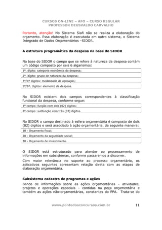 CURSOS ON-LINE – AFO – CURSO REGULAR
                 PROFESSOR DEUSVALDO CARVALHO

Portanto, atenção! No Sistema Siafi não se realiza a elaboração do
orçamento. Essa elaboração é executada em outro sistema, o Sistema
Integrado de Dados Orçamentários –SIDOR.


A estrutura programática da despesa na base do SIDOR


Na base do SIDOR o campo que se refere à natureza da despesa contém
um código composto por seis 6 algarismos:
1º. dígito: categoria econômica da despesa;
2º. dígito: grupo de natureza da despesa;
3º/4º dígitos: modalidade de aplicação;
5º/6º. dígitos: elemento de despesa.



No SIDOR existem dois campos correspondentes           à   classificação
funcional da despesa, conforme segue:
1º campo: função com dois (02) dígitos;
2º campo: subfunção com três (03) dígitos.



No SIDOR o campo destinado à esfera orçamentária é composto de dois
(02) dígitos e será associado à ação orçamentária, da seguinte maneira:
10 - Orçamento fiscal;
20 - Orçamento da seguridade social;
30 - Orçamento de investimento.



O SIDOR está estruturado para atender ao processamento               de
informações em subsistemas, conforme passaremos a discorrer.
Com maior relevância no suporte ao processo orçamentário, os
aplicativos seguintes apresentam relação direta com as etapas de
elaboração orçamentária.


Subsistema cadastro de programas e ações
Banco de informações sobre as ações orçamentárias – atividades,
projetos e operações especiais – contidas na peça orçamentária e
também as ações não-orçamentárias, constantes do PPA. Trata-se do



                     www.pontodosconcursos.com.br                    11
 